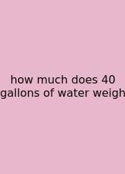 How Much Does 40 Gallons Of Water Weigh