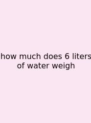 How Much Does 6 Liters Of Water Weigh