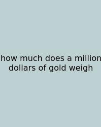 How Much Does A Million Dollars Of Gold Weigh