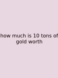 How Much Is 10 Tons Of Gold Worth