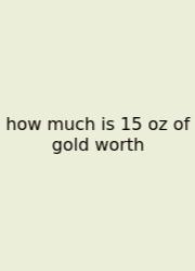 How Much Is 15 Oz Of Gold Worth