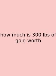 How Much Is 300 Lbs Of Gold Worth