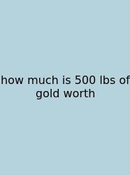 How Much Is 500 Lbs Of Gold Worth