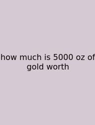 How Much Is 5000 Oz Of Gold Worth